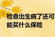 检查出生病了还可以买保险吗 已查出有病还能买什么保险