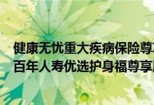 健康无忧重大疾病保险尊享版怎么样 康健无忧重疾险C款与百年人寿优选护身福尊享版的区别是什么