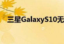  三星GalaxyS10无线充电速度或大幅提高 