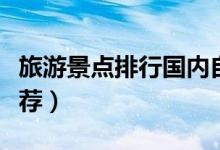 旅游景点排行国内自驾游（最受欢迎的景点推荐）