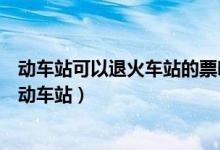 动车站可以退火车站的票吗（动车票退票是要去火车站还是动车站）