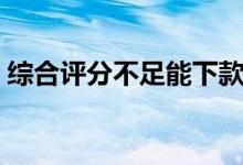 综合评分不足能下款的网贷（能下款的网贷）
