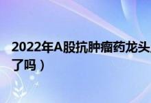 2022年A股抗肿瘤药龙头上市公司有哪些（你买的股票上榜了吗）