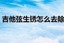 吉他弦生锈怎么去除（吉他弦生锈怎么处理）