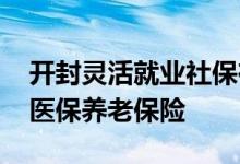 开封灵活就业社保在哪办理 手机网上如何交医保养老保险 