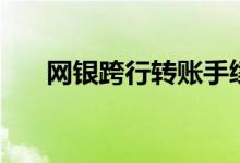 网银跨行转账手续费（网银跨行转账）