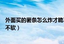 外面买的薯条怎么炸才脆不软（超市买的薯条怎么炸才脆而不软）