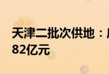 天津二批次供地：底价成交9宗宅地成交额约82亿元