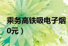 乘务高铁吸电子烟（高铁上抽电子烟罚款1000元）