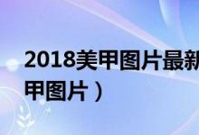 2018美甲图片最新款型（最新时尚大气的美甲图片）