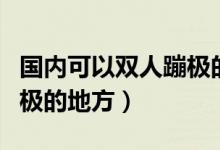 国内可以双人蹦极的地方（中国哪里有双人蹦极的地方）