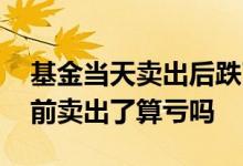 基金当天卖出后跌了算亏吗 基金当天下跌之前卖出了算亏吗