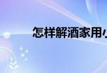 怎样解酒家用小妙招（怎样解酒）