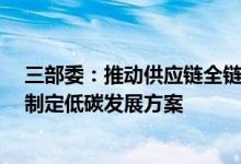 三部委：推动供应链全链条绿色低碳发展鼓励“一链一策”制定低碳发展方案