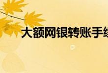 大额网银转账手续费（大额网贷口子）