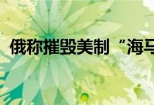 俄称摧毁美制“海马斯”“鱼叉”武器系统