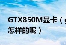 GTX850M显卡（gtx850m显卡参数配置是怎样的呢）