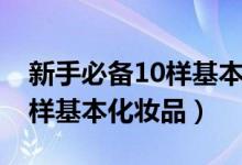 新手必备10样基本化妆品品牌（新手必备10样基本化妆品）
