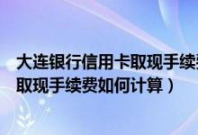大连银行信用卡取现手续费如何计算利息（大连银行信用卡取现手续费如何计算）