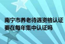 南宁市养老待遇资格认证 南宁退休人员领取社保待遇资格需要在每年集中认证吗 