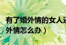 有了婚外情的女人还会爱自己老公吗（有了婚外情怎么办）