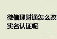 微信理财通怎么改实名 微信理财通怎么解除实名认证呢