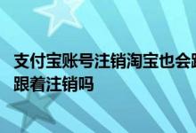 支付宝账号注销淘宝也会跟着注销吗 注销淘宝账号支付宝也跟着注销吗