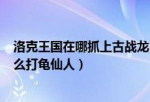 洛克王国在哪抓上古战龙（洛克王国中的100级上古战龙怎么打龟仙人）