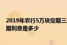2019年农行5万块定期三年利息多少 请问2019年5万3年定期利息是多少