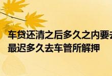 车贷还清之后多久之内要去办解押有时间限制吗 车贷还清后最迟多久去车管所解押