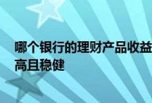 哪个银行的理财产品收益高2021 哪个银行的理财产品收益高且稳健