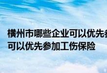 横州市哪些企业可以优先参加工伤保险申请 横州市哪些企业可以优先参加工伤保险 