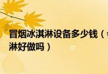冒烟冰淇淋设备多少钱（会冒烟的冰淇淋机多少钱冒烟冰淇淋好做吗）