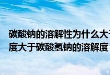 碳酸钠的溶解性为什么大于碳酸氢钠（为什么碳酸钠的溶解度大于碳酸氢钠的溶解度）