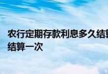 农行定期存款利息多久结算一次 请问农行定期存款利息多久结算一次