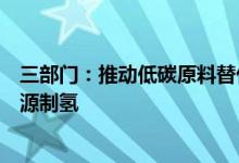 三部门：推动低碳原料替代鼓励有条件的地区利用可再生能源制氢