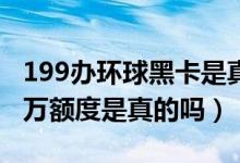 199办环球黑卡是真的吗（环球黑卡199元10万额度是真的吗）