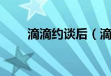 滴滴约谈后（滴滴被约谈怎么回事）