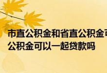 市直公积金和省直公积金可以分别贷款吗 省直公积金和市直公积金可以一起贷款吗