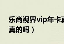 乐尚视界vip年卡真假（乐尚视界vip年卡是真的吗）