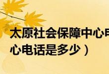 太原社会保障中心电话号码（太原社会保障中心电话是多少）