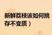 新鲜荔枝该如何挑（买了吃不完的荔枝怎么保存不变质）