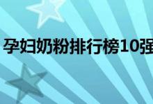 孕妇奶粉排行榜10强（安满孕妇奶粉好不好）