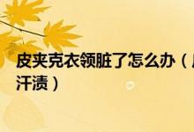 皮夹克衣领脏了怎么办（皮夹克穿脏了怎样清除污垢和衣领汗渍）