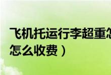 飞机托运行李超重怎么办（飞机托运行李超重怎么收费）