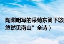 陶渊明写的采菊东篱下悠然见南山（陶渊明的“采菊东篱下悠然见南山”全诗）