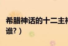 希腊神话的十二主神（希腊神话的十二主神是谁?）