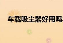  车载吸尘器好用吗车载吸尘器有必要买么 