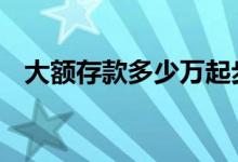 大额存款多少万起步 大额存款是多少时间