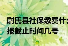 尉氏县社保缴费什么时候结束 2022年基数申报截止时间几号 